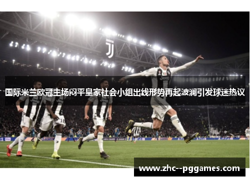 国际米兰欧冠主场闷平皇家社会小组出线形势再起波澜引发球迷热议