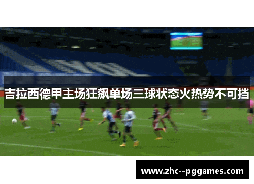 吉拉西德甲主场狂飙单场三球状态火热势不可挡